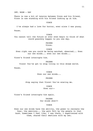 INT. ROOM - DAY
There is now a bit of tension between Vince and his friend,
Vince is now standing with his friend looking up at him.
VINCE
I’ve always had a love for horror, ever since I was young.
Pause.
VINCE
You cannot tell the future or ever even begin to think of what
could possibly happen to you one day.
FRIEND
Vince.
VINCE
Even right now you could be being watched, observed... Even
our own minds... even our own minds...
Vince’s friend interrupts him.
FRIEND
Vince! You’ve got to stop living in this dream world.
Pause.
VINCE
Even our own minds...
FRIEND
Stop saying that Vince! You’re scaring me.
VINCE
Even our--
Vince’s friend interrupts him again.
FRIEND
Our minds what?!
VINCE
Even our own minds have the ability, the power to recreate the
fear, the emotions... the pain felt by the people in that
book. Sometimes I feel like, I was there, I experienced with
them, shared their emotions with my own.

 11
 