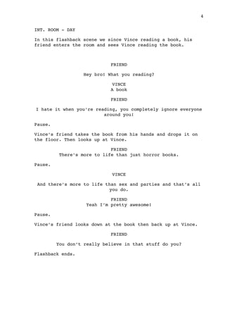 INT. ROOM - DAY
In this flashback scene we since Vince reading a book, his
friend enters the room and sees Vince reading the book.
FRIEND
Hey bro! What you reading?
VINCE
A book
FRIEND
I hate it when you’re reading, you completely ignore everyone
around you!
Pause.
Vince’s friend takes the book from his hands and drops it on
the floor. Then looks up at Vince.
FRIEND
There’s more to life than just horror books.
Pause.
VINCE
And there’s more to life than sex and parties and that’s all
you do.
FRIEND
Yeah I’m pretty awesome!
Pause.
Vince’s friend looks down at the book then back up at Vince.
FRIEND
You don’t really believe in that stuff do you?
Flashback ends.

 4
 