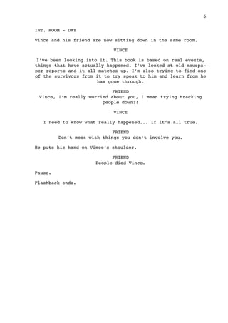 INT. ROOM - DAY
Vince and his friend are now sitting down in the same room.
VINCE
I’ve been looking into it. This book is based on real events,
things that have actually happened. I’ve looked at old newspa-
per reports and it all matches up. I’m also trying to find one
of the survivors from it to try speak to him and learn from he
has gone through.
FRIEND
Vince, I’m really worried about you, I mean trying tracking
people down?!
VINCE
I need to know what really happened... if it’s all true.
FRIEND
Don’t mess with things you don’t involve you.
He puts his hand on Vince’s shoulder.
FRIEND
People died Vince.
Pause.
Flashback ends.

 6
 