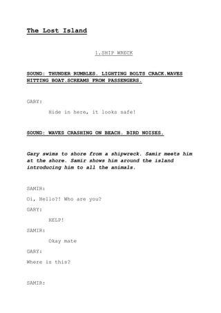 The Lost Island
1.SHIP WRECK
SOUND: THUNDER RUMBLES. LIGHTING BOLTS CRACK.WAVES
HITTING BOAT.SCREAMS FROM PASSENGERS.
GARY:
Hide in here, it looks safe!
SOUND: WAVES CRASHING ON BEACH. BIRD NOISES.
Gary swims to shore from a shipwreck. Samir meets him
at the shore. Samir shows him around the island
introducing him to all the animals.
SAMIR:
Oi, Hello?! Who are you?
GARY:
HELP!
SAMIR:
Okay mate
GARY:
Where is this?
SAMIR:
 