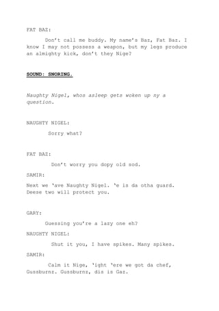 FAT BAZ:
Don’t call me buddy. My name’s Baz, Fat Baz. I
know I may not possess a weapon, but my legs produce
an almighty kick, don’t they Nige?
SOUND: SNORING.
Naughty Nigel, whos asleep gets woken up ny a
question.
NAUGHTY NIGEL:
Sorry what?
FAT BAZ:
Don’t worry you dopy old sod.
SAMIR:
Next we ‘ave Naughty Nigel. ‘e is da otha guard.
Deese two will protect you.
GARY:
Guessing you’re a lazy one eh?
NAUGHTY NIGEL:
Shut it you, I have spikes. Many spikes.
SAMIR:
Calm it Nige, ‘ight ‘ere we got da chef,
Gussburnz. Gussburnz, dis is Gaz.
 