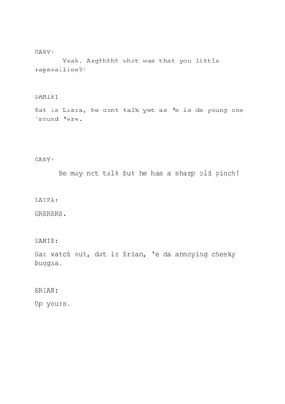 GARY:
Yeah. Arghhhhh what was that you little
rapscallion?!
SAMIR:
Dat is Lazza, he cant talk yet as ‘e is da young one
‘round ‘ere.
GARY:
He may not talk but he has a sharp old pinch!
LAZZA:
GRRRRRR.
SAMIR:
Gaz watch out, dat is Brian, ‘e da annoying cheeky
buggaa.
BRIAN:
Up yours.
 