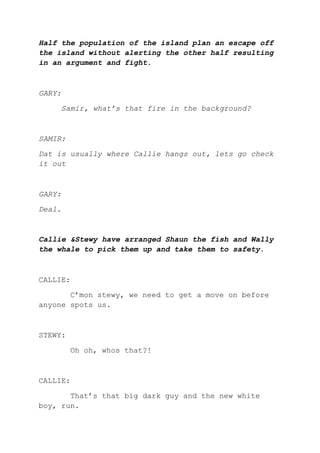 Half the population of the island plan an escape off
the island without alerting the other half resulting
in an argument and fight.
GARY:
Samir, what’s that fire in the background?
SAMIR:
Dat is usually where Callie hangs out, lets go check
it out
GARY:
Deal.
Callie &Stewy have arranged Shaun the fish and Wally
the whale to pick them up and take them to safety.
CALLIE:
C’mon stewy, we need to get a move on before
anyone spots us.
STEWY:
Oh oh, whos that?!
CALLIE:
That’s that big dark guy and the new white
boy, run.
 