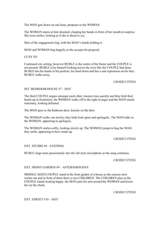 The MAN gets down on one knee, proposes to the WOMAN.
The WOMAN stares at him shocked, clasping her hands in front of her mouth in surprise.
She soon smiles, looking as if she is about to cry.
Shot of the engagement ring, with the MAN’s hands holding it.
MAN and WOMAN hug happily as she accepts his proposal.
CUTS TO
Continued city setting, however BUBLE is the centre of the frame and the COUPLE is
not present. BUBLE is by himself looking across the river like the COUPLE had done.
BUBLE has his hands in his pockets, his head down and has a sad expression on his face.
BUBLE walks away.
CROSSCUTTING
INT. BEDROOM/HOUSE #7 – DAY
The third COUPLE argues amongst each other, tension rises quickly and they hold their
hands up in frustration, the WOMAN walks off to the right in anger and the MAN stands
stationary, looking defeated.
The MAN goes to the bedroom door, knocks on the door.
The WOMAN walks out slowly; they both look upset and apologetic. The MAN talks to
the WOMAN, appearing to apologize.
The WOMAN smiles softly, looking slowly up. The WOMAN jumps to hug the MAN;
they smile, appearing to have made up.
CROSSCUTTING
EXT. STUDIO #8 – EVENING
BUBLE sings more passionately into the old style microphone as the song continues.
CROSSCUTTING
EXT. FRONT GARDEN #9 – AFTERNOON/DAY
MIDDLE AGED COUPLE stand in the front garden of a house as the camera slow
zooms out and in front of them there is two CHILDREN. The CHILDREN play as the
COUPLE stands looking happy, the MAN puts his arm around the WOMAN and kisses
her on the cheek.
CROSSCUTTING
EXT. STREET #10 – DAY
 