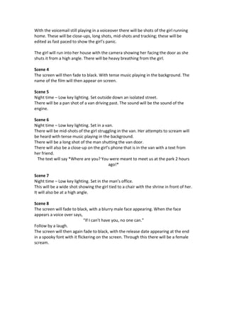 With the voicemail still playing in a voiceover there will be shots of the girl running
home. These will be close-ups, long shots, mid-shots and tracking; these will be
edited as fast paced to show the girl’s panic.
The girl will run into her house with the camera showing her facing the door as she
shuts it from a high angle. There will be heavy breathing from the girl.
Scene 4
The screen will then fade to black. With tense music playing in the background. The
name of the film will then appear on screen.
Scene 5
Night time – Low key lighting. Set outside down an isolated street.
There will be a pan shot of a van driving past. The sound will be the sound of the
engine.
Scene 6
Night time – Low key lighting. Set in a van.
There will be mid-shots of the girl struggling in the van. Her attempts to scream will
be heard with tense music playing in the background.
There will be a long shot of the man shutting the van door.
There will also be a close-up on the girl’s phone that is in the van with a text from
her friend.
The text will say *Where are you? You were meant to meet us at the park 2 hours
ago!*
Scene 7
Night time – Low key lighting. Set in the man’s office.
This will be a wide shot showing the girl tied to a chair with the shrine in front of her.
It will also be at a high angle.
Scene 8
The screen will fade to black, with a blurry male face appearing. When the face
appears a voice over says,
“If I can’t have you, no one can.”
Follow by a laugh.
The screen will then again fade to black, with the release date appearing at the end
in a spooky font with it flickering on the screen. Through this there will be a female
scream.
 