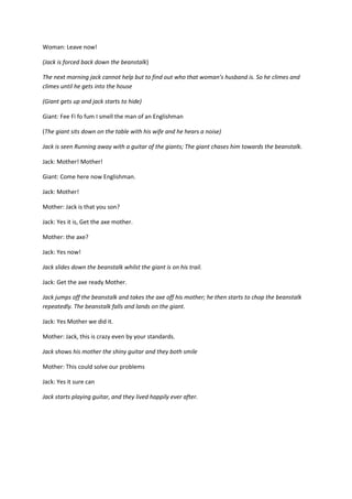 Woman: Leave now!
(Jack is forced back down the beanstalk)
The next morning jack cannot help but to find out who that woman’s husband is. So he climes and
climes until he gets into the house
(Giant gets up and jack starts to hide)
Giant: Fee Fi fo fum I smell the man of an Englishman
(The giant sits down on the table with his wife and he hears a noise)
Jack is seen Running away with a guitar of the giants; The giant chases him towards the beanstalk.
Jack: Mother! Mother!
Giant: Come here now Englishman.
Jack: Mother!
Mother: Jack is that you son?
Jack: Yes it is, Get the axe mother.
Mother: the axe?
Jack: Yes now!
Jack slides down the beanstalk whilst the giant is on his trail.
Jack: Get the axe ready Mother.
Jack jumps off the beanstalk and takes the axe off his mother; he then starts to chop the beanstalk
repeatedly. The beanstalk falls and lands on the giant.
Jack: Yes Mother we did it.
Mother: Jack, this is crazy even by your standards.
Jack shows his mother the shiny guitar and they both smile
Mother: This could solve our problems
Jack: Yes it sure can
Jack starts playing guitar, and they lived happily ever after.

 