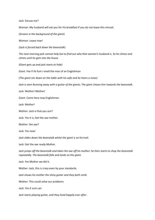 Jack: Excuse me?
Woman: My husband will eat you for his breakfast if you do not leave this minuet.
(Groans in the background of the giant)
Woman: Leave now!
(Jack is forced back down the beanstalk)
The next morning jack cannot help but to find out who that woman’s husband is. So he climes and
climes until he gets into the house
(Giant gets up and jack starts to hide)
Giant: Fee Fi fo fum I smell the man of an Englishman
(The giant sits down on the table with his wife and he hears a noise)
Jack is seen Running away with a guitar of the giants; The giant chases him towards the beanstalk.
Jack: Mother! Mother!
Giant: Come here now Englishman.
Jack: Mother!
Mother: Jack is that you son?
Jack: Yes it is, Get the axe mother.
Mother: the axe?
Jack: Yes now!
Jack slides down the beanstalk whilst the giant is on his trail.
Jack: Get the axe ready Mother.
Jack jumps off the beanstalk and takes the axe off his mother; he then starts to chop the beanstalk
repeatedly. The beanstalk falls and lands on the giant.
Jack: Yes Mother we did it.
Mother: Jack, this is crazy even by your standards.
Jack shows his mother the shiny guitar and they both smile
Mother: This could solve our problems
Jack: Yes it sure can
Jack starts playing guitar, and they lived happily ever after.

 