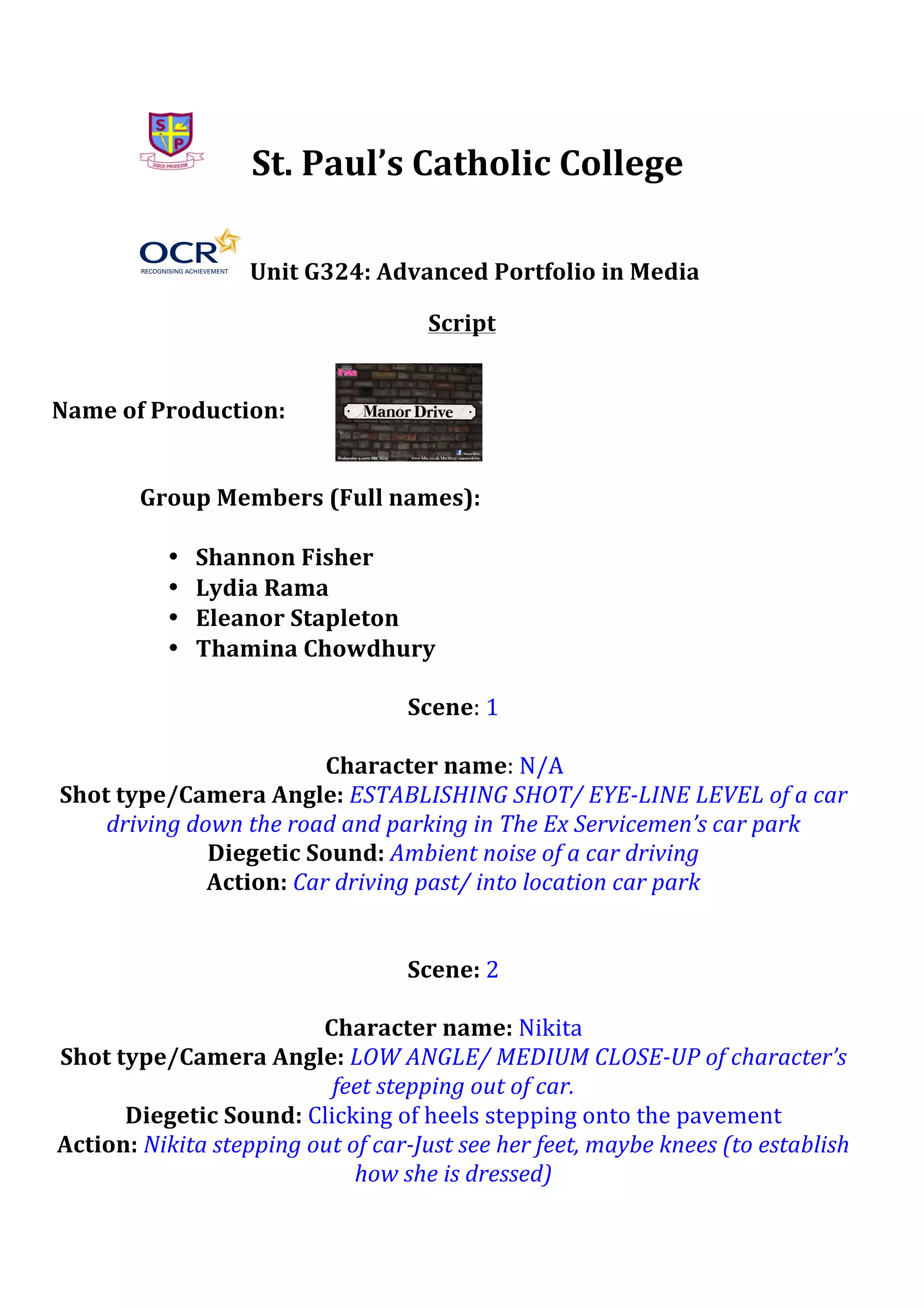  
	
  
	
  

	
  

St.	
  Paul’s	
  Catholic	
  College	
  
	
  Unit	
  G324:	
  Advanced	
  Portfolio	
  in	
  Media	
  
Script	
  

	
  
	
  
Name	
  of	
  Production:	
  	
  
	
  
	
  
Group	
  Members	
  (Full	
  names):	
  
	
  
• Shannon	
  Fisher	
  
• Lydia	
  Rama	
  
• Eleanor	
  Stapleton	
  
• Thamina	
  Chowdhury	
  
	
  
Scene:	
  1	
  
	
  
Character	
  name:	
  N/A	
   	
  
Shot	
  type/Camera	
  Angle:	
  ESTABLISHING	
  SHOT/	
  EYE-­‐LINE	
  LEVEL	
  of	
  a	
  car	
  
driving	
  down	
  the	
  road	
  and	
  parking	
  in	
  The	
  Ex	
  Servicemen’s	
  car	
  park	
  	
  
Diegetic	
  Sound:	
  Ambient	
  noise	
  of	
  a	
  car	
  driving	
  
Action:	
  Car	
  driving	
  past/	
  into	
  location	
  car	
  park	
  
	
  
	
  
Scene:	
  2	
  
	
  
Character	
  name:	
  Nikita	
  
Shot	
  type/Camera	
  Angle:	
  LOW	
  ANGLE/	
  MEDIUM	
  CLOSE-­‐UP	
  of	
  character’s	
  
feet	
  stepping	
  out	
  of	
  car.	
  
Diegetic	
  Sound:	
  Clicking	
  of	
  heels	
  stepping	
  onto	
  the	
  pavement	
  	
  
Action:	
  Nikita	
  stepping	
  out	
  of	
  car-­‐Just	
  see	
  her	
  feet,	
  maybe	
  knees	
  (to	
  establish	
  
how	
  she	
  is	
  dressed)	
  

 