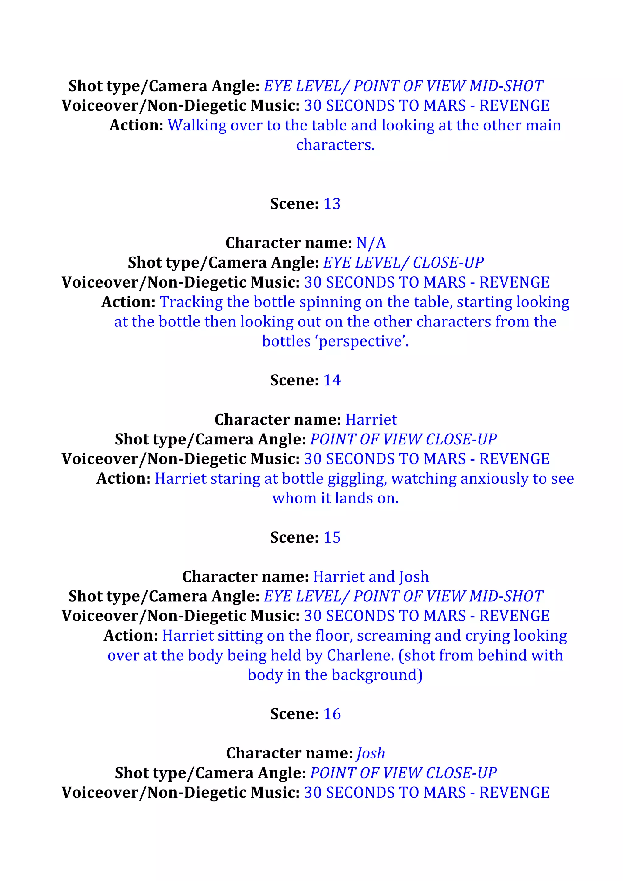 Shot	
  type/Camera	
  Angle:	
  EYE	
  LEVEL/	
  POINT	
  OF	
  VIEW	
  MID-­‐SHOT	
  
Voiceover/Non-­‐Diegetic	
  Music:	
  30	
  SECONDS	
  TO	
  MARS	
  -­‐	
  REVENGE	
  
Action:	
  Walking	
  over	
  to	
  the	
  table	
  and	
  looking	
  at	
  the	
  other	
  main	
  
characters.	
  
	
  
	
  
Scene:	
  13	
  
	
  
Character	
  name:	
  N/A	
  
Shot	
  type/Camera	
  Angle:	
  EYE	
  LEVEL/	
  CLOSE-­‐UP	
  
Voiceover/Non-­‐Diegetic	
  Music:	
  30	
  SECONDS	
  TO	
  MARS	
  -­‐	
  REVENGE	
  
Action:	
  Tracking	
  the	
  bottle	
  spinning	
  on	
  the	
  table,	
  starting	
  looking	
  
at	
  the	
  bottle	
  then	
  looking	
  out	
  on	
  the	
  other	
  characters	
  from	
  the	
  
bottles	
  ‘perspective’.	
  
	
  
Scene:	
  14	
  
	
  
Character	
  name:	
  Harriet	
  
Shot	
  type/Camera	
  Angle:	
  POINT	
  OF	
  VIEW	
  CLOSE-­‐UP	
  
Voiceover/Non-­‐Diegetic	
  Music:	
  30	
  SECONDS	
  TO	
  MARS	
  -­‐	
  REVENGE	
  
Action:	
  Harriet	
  staring	
  at	
  bottle	
  giggling,	
  watching	
  anxiously	
  to	
  see	
  
whom	
  it	
  lands	
  on.	
  	
  
	
  
Scene:	
  15	
  
	
  
Character	
  name:	
  Harriet	
  and	
  Josh	
  
Shot	
  type/Camera	
  Angle:	
  EYE	
  LEVEL/	
  POINT	
  OF	
  VIEW	
  MID-­‐SHOT	
  
Voiceover/Non-­‐Diegetic	
  Music:	
  30	
  SECONDS	
  TO	
  MARS	
  -­‐	
  REVENGE	
  
Action:	
  Harriet	
  sitting	
  on	
  the	
  floor,	
  screaming	
  and	
  crying	
  looking	
  
over	
  at	
  the	
  body	
  being	
  held	
  by	
  Charlene.	
  (shot	
  from	
  behind	
  with	
  
body	
  in	
  the	
  background)	
  
	
  
Scene:	
  16	
  
	
  
Character	
  name:	
  Josh	
  
Shot	
  type/Camera	
  Angle:	
  POINT	
  OF	
  VIEW	
  CLOSE-­‐UP	
  
Voiceover/Non-­‐Diegetic	
  Music:	
  30	
  SECONDS	
  TO	
  MARS	
  -­‐	
  REVENGE	
  

 