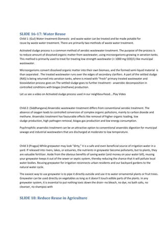 SLIDE 16-17: Water Reuse
Child 1: (Gul) Water treatment:Domestic and waste water can be treated and be made potable for
reuse by waste water treatment. There are primarily two methods of waste water treatment.
Activated sludge process is a common method of aerobic wastewater treatment. The purpose of the process is
to reduce amount of dissolved organic matter from wastewater, using microorganisms growing in aeration tanks.
This method is primarily used to treat for treating low strength wastewater (< 1000 mg COD/L) like municipal
wastewater.
Microorganisms convert dissolved organic matter into their own biomass, and the formed semi-liquid material is
than separated . The treated wastewater runs over the edges of secondary clarifiers. A part of the settled sludge
(RAS) is being returned into aeration tanks, where is mixed with "fresh" primary treated wastewater and
biooxidation process goes on.The settled sludge goes to further treatment - anaerobic decomposition in
controlled conditions with biogas (methane) production.
Let us see a video on Activated sludge process used in our neighbourhood….Play Video

Child 2: (Siddhangana):Anaerobic wastewater treatment differs from conventional aerobic treatment. The
absence of oxygen leads to controlled conversion of complex organic pollutions, mainly to carbon dioxide and
methane. Anaerobic treatment has favourable effects like removal of higher organic loading, low
sludge production, high pathogen removal, biogas gas production and low energy consumption.
Psychrophilic anaerobic treatment can be an attractive option to conventional anaerobic digestion for municipal
sewage and industrial wastewaters that are discharged at moderate to low temperature.

Child 3 (Pragya):While greywater may look “dirty,” it is a safe and even beneficial source of irrigation water in a
yard. If released into rivers, lakes, or estuaries, the nutrients in greywater become pollutants, but to plants, they
are valuable fertilizer. Aside from the obvious benefits of saving water (and money on your water bill), reusing
your greywater keeps it out of the sewer or septic system, thereby reducing the chance that it will pollute local
water bodies. Reusing greywater for irrigation reconnects urban residents and our backyard gardens to the
natural water cycle.
The easiest way to use greywater is to pipe it directly outside and use it to water ornamental plants or fruit trees.
Greywater can be used directly on vegetables as long as it doesn't touch edible parts of the plants. In any
greywater system, it is essential to put nothing toxic down the drain--no bleach, no dye, no bath salts, no
cleanser, no shampoo with

SLIDE 18: Reduce Reuse in Agriculture

 