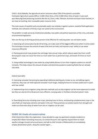 Child 1: (Gul):Globally, the agricultural sector consumes about 70% of the planet's accessible
freshwater.Agriculture wastes 60% or 1,500 trillion litres, of the 2,500 trillion litres of water it uses each
year.Many big food producing countries like the US, China, India, Pakistan, Australia and Spain have reached, or
are close to reaching, their renewable water resource limits.
The main causes of wasteful and unsustainable water use areleaky irrigation systems, wasteful field application
methods and cultivation of thirsty crops not suited to the environment.
The problem is made worse by misdirected subsidies, low public and political awareness of the crisis, and weak
environmental legislation.
Here are the top six farming practices proven to be effective for reducing water use and water waste:
1: Improving soil conservation by No-till farming, can make some of the biggest differences when it comes water
This technique increase the amount of water that land can hold, and improve crops’ ability to use water
resources efficiently
2: Planting perennial crops protect the soil longer than annual crops, which reduces water loss from runoff.
Annual grain crops can cause five times as much water loss as perennial crops, and waste 35 times as much
nitrate
3: Using mobile technology to save water by using mobile phones to turn their irrigation systems on and off
remotely. This helps reduce the amount of water and electricity wasted on watering fields that are already
saturated.

Child 2( Samridhi):
4: Improving rainwater harvesting by expanding traditional planting pits, known as zai, and adding organic
materials, they now can hold captured rainwater much longer, helping farmers to increase yields even in years
with low rainfall.
5: Implementing micro-irrigation using alternate methods such as drip irrigation can be more expensive to install,
but they can also be 33 to 40 percent more efficient, carrying water or fertilizers directly to plants’ roots.

6: Diversifying farms by including cover crops, planting trees on farms, and planting complementary crops in the
same field can help keep nutrients and water in the soil. These practices can protect plants from drought and
make sure that every drop of water from rain or irrigation can be used.

SLIDE 10: Goals of conservation
Child 1(Gul) Hmm After this exploration, I have decided to urge my apartment complex residents to
employ Rain Water harvesting measures, to contact the pcmc and urgently request them to install
aquifers storage recovery all around pune, and talk to chief minister of Maharashtra to immediately
employ desalination plants along the coastal region…..

 