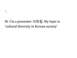 1.

Hi. I'm a presenter 서희림. My topic is
'cultural diversity in Korean society.'

 