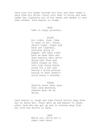 Jack runs his hands through his hair and then takes a
swig from his drink. Fleur sits next to Riley and then
takes her cigarette out of her hands and smokes it and
then chokes. Jack begins to laugh.
JACK
Take it easy, princess.
RILEY
All right, Jack. Take
it easy on her. Fleur,
Jack’s right. Sadie and
Dave are together,
nothings going to
happen. How many times
have we been here and
done exactly what we’re
doing now? Dave and
Sadie always go off,
lets just enjoy being
alone for a bit and
having a drink without
having to here Sadie’s
voice every 5 seconds.
FLEUR
They’ve never been gone
this long whatever,
someone pass me my
drink.
Jack begins to laugh and take Fleurs bottle away from
her to annoy her. Fleur gets up and begins to chase
after Jack who has got up and is running away from
her with her bottle in hand.
JACK
Watch out, we’ve got a
rebel over here!

 