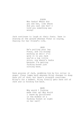FLEUR
Who Sadie? Where did
you see her, like where
did you last see her? I
told you something was
wrong!
Jack continues to laugh at their frets. Dave is
staring at the ground whereas Fleur is crying,
fearing for her friend’s life.
JACK
He’s pulling your leg
Fleur, and its bloody
working as well! I’ll
give it to you Jack
you’re a top little
actor, now where’s Sadie
because I’m getting
fucking bored just
sitting here.
Dave pounces of Jack, grabbing him by his collar in
anger. Fleur jumps back whereas Riley charges to drag
Dave off of Jack, but Dave’s strength overrides
Riley’s for a moment. Riley finally gets Dave off of
Jack and is holding him back.
DAVE
Why would I fucking
make that up? Why would
I leave my girlfriend
in the middle of a
fucking forest at night
on her own?!

 