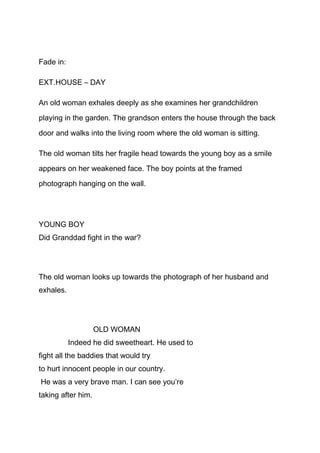 Fade in:
EXT.HOUSE – DAY
An old woman exhales deeply as she examines her grandchildren
playing in the garden. The grandson enters the house through the back
door and walks into the living room where the old woman is sitting.
The old woman tilts her fragile head towards the young boy as a smile
appears on her weakened face. The boy points at the framed
photograph hanging on the wall.

YOUNG BOY
Did Granddad fight in the war?

The old woman looks up towards the photograph of her husband and
exhales.

OLD WOMAN
Indeed he did sweetheart. He used to
fight all the baddies that would try
to hurt innocent people in our country.
He was a very brave man. I can see you’re
taking after him.

 