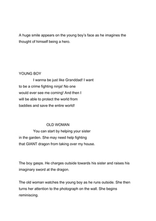 A huge smile appears on the young boy’s face as he imagines the
thought of himself being a hero.

YOUNG BOY
I wanna be just like Granddad! I want
to be a crime fighting ninja! No one
would ever see me coming! And then I
will be able to protect the world from
baddies and save the entire world!

OLD WOMAN
You can start by helping your sister
in the garden. She may need help fighting
that GIANT dragon from taking over my house.

The boy gasps. He charges outside towards his sister and raises his
imaginary sword at the dragon.
The old woman watches the young boy as he runs outside. She then
turns her attention to the photograph on the wall. She begins
reminiscing.

 