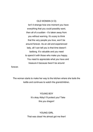 OLD WOMAN (V.O)
Isn’t it strange how one moment you have
everything that you could possibly want,
then all of a sudden - it’s taken away from
you without warning. It’s scary to think
that the very people you love, won’t be
around forever. As an old and experienced
lady, all I can tell you is that time doesn’t
lastlong. It’s valuable and you need
to spend it with those who make you happy.
You need to appreciate what you have and
treasure it because itwon’t be around
forever.

The woman starts to make her way to the kitchen where she boils the
kettle and continues to watch the grandchildren.

YOUNG BOY
It’s okay Abby! I’ll protect you! Take
this you dragon!

YOUNG GIRL
That was close! He almost got me then!

 