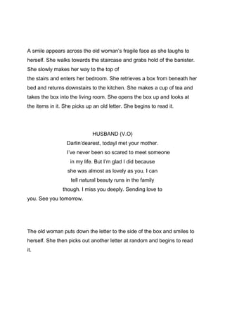 A smile appears across the old woman’s fragile face as she laughs to
herself. She walks towards the staircase and grabs hold of the banister.
She slowly makes her way to the top of
the stairs and enters her bedroom. She retrieves a box from beneath her
bed and returns downstairs to the kitchen. She makes a cup of tea and
takes the box into the living room. She opens the box up and looks at
the items in it. She picks up an old letter. She begins to read it.

HUSBAND (V.O)
Darlin’dearest, todayI met your mother.
I’ve never been so scared to meet someone
in my life. But I’m glad I did because
she was almost as lovely as you. I can
tell natural beauty runs in the family
though. I miss you deeply. Sending love to
you. See you tomorrow.

The old woman puts down the letter to the side of the box and smiles to
herself. She then picks out another letter at random and begins to read
it.

 