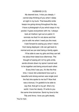 HUSBAND (V.O)
My dearest love, I miss you deeply. I
cannot stop thinking of you when I sleep
at night in my bunk. That beautiful smile
keeps me going strong throughout the day.
I have a photograph of you which stays in my
pocket. It goes everywhere with me. I always
look at it before I got out on patrol. It
reminds me that I’m not alone and that
you’re with me when I need you the most.
I look forward to seeing you when I return
from being deployed. Life can get back to
normal and we can start being a family again.
I’ll be able to see my girls and they can tell
me about their latest love dilemmas. The
thought of seeing all 3 of my girls smile,
sends shivers down my spine.I cannot wait
to be together and being around each other.
Every time I see you, It’s like the first
time. I never did understand how such a
beautiful and strong woman was single (and
the fact she spoke to me too?! Now that
was a bonus). I’m grateful to be able to
say that, that girl is my girl. She’s my
world. I love her dearly. I’ll write to you
the same time tomorrow. Send my love to the
Tilly and Anna. I love you girls dearly,
You’re man.

 