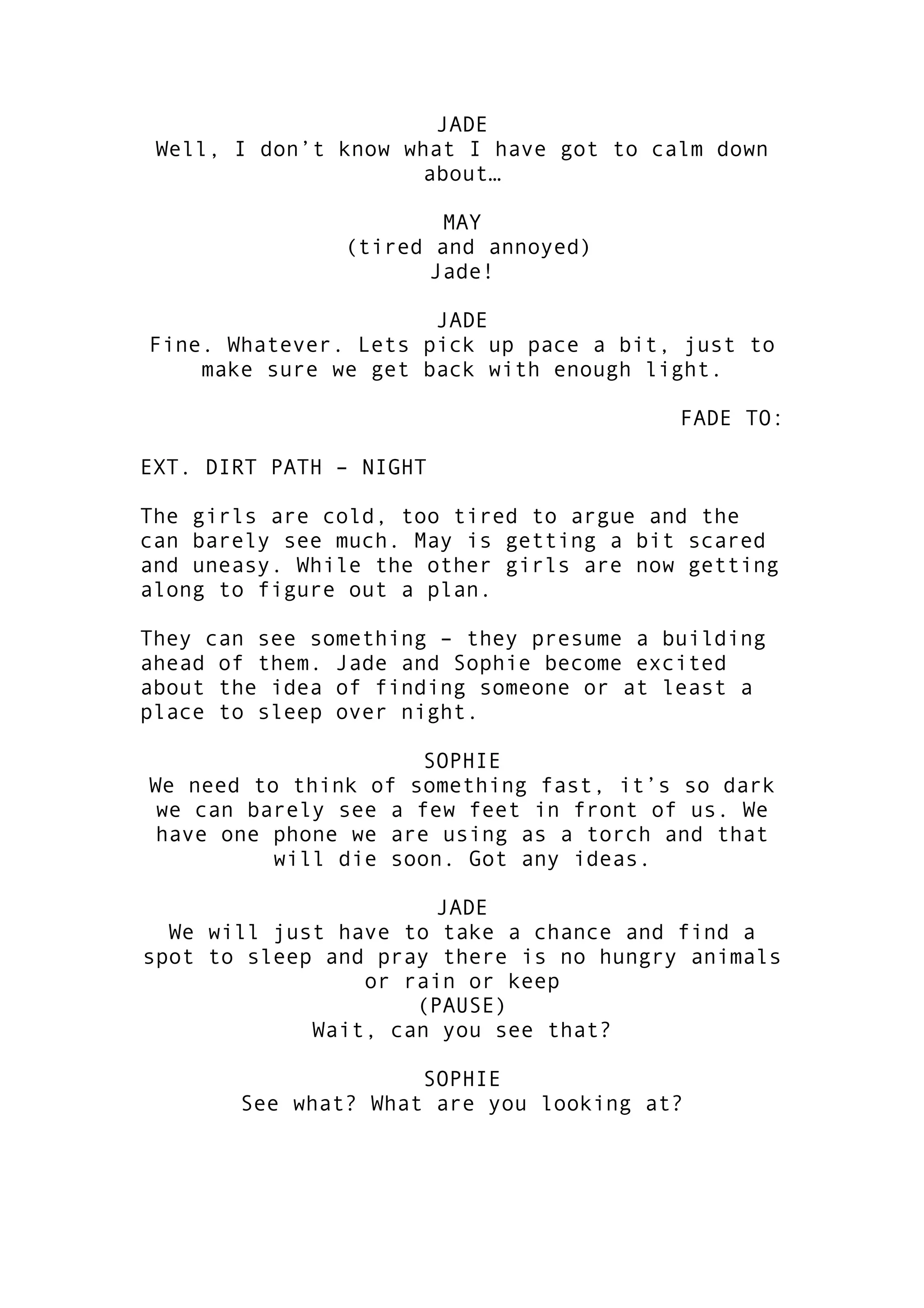 JADE
Well, I don’t know what I have got to calm down
about…
MAY
(tired and annoyed)
Jade!
JADE
Fine. Whatever. Lets pick up pace a bit, just to
make sure we get back with enough light.
FADE TO:
EXT. DIRT PATH – NIGHT
The girls are cold, too tired to argue and the
can barely see much. May is getting a bit scared
and uneasy. While the other girls are now getting
along to figure out a plan.
They can see something – they presume a building
ahead of them. Jade and Sophie become excited
about the idea of finding someone or at least a
place to sleep over night.
SOPHIE
We need to think of something fast, it’s so dark
we can barely see a few feet in front of us. We
have one phone we are using as a torch and that
will die soon. Got any ideas.
JADE
We will just have to take a chance and find a
spot to sleep and pray there is no hungry animals
or rain or keep
(PAUSE)
Wait, can you see that?
SOPHIE
See what? What are you looking at?

 