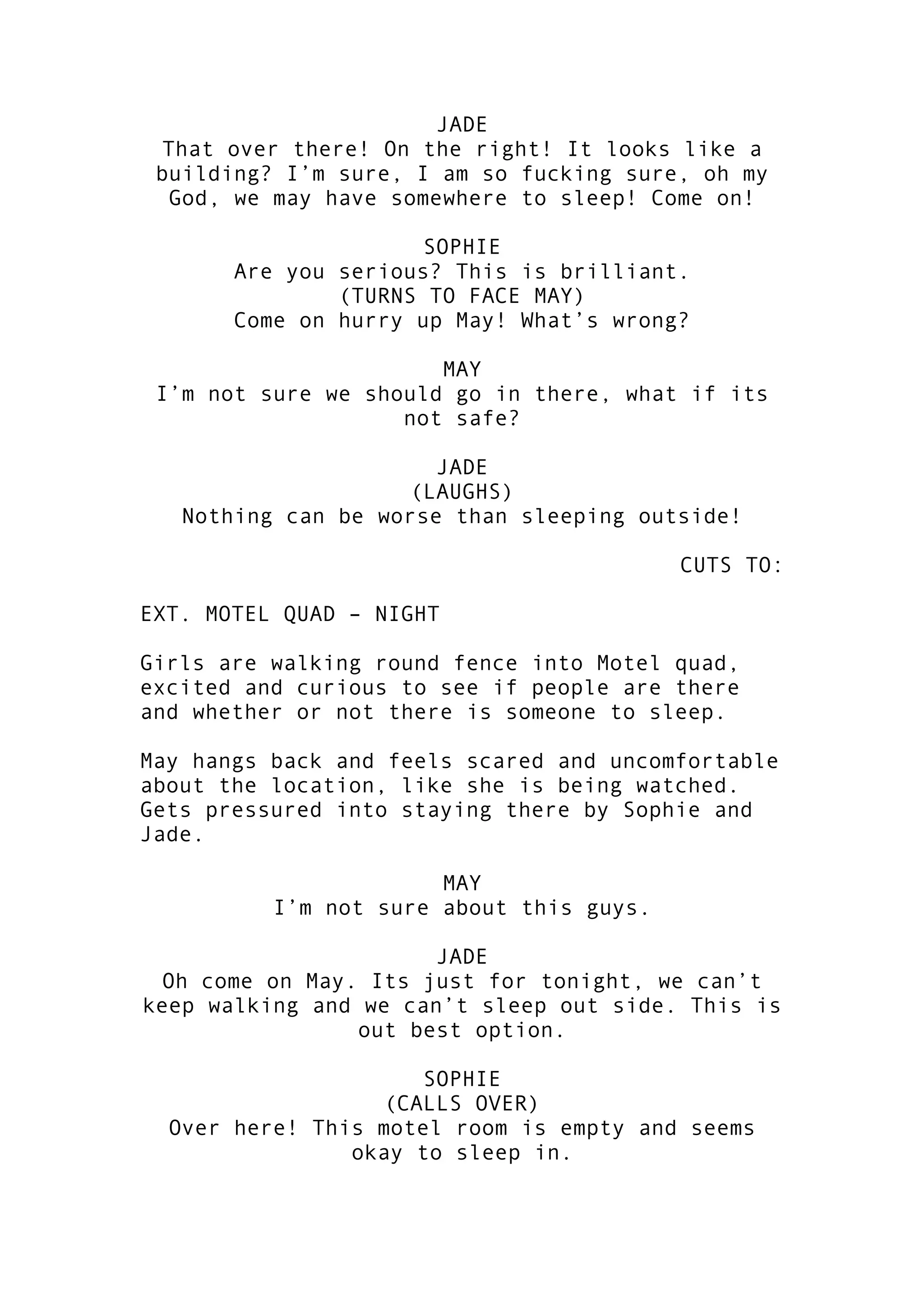 JADE
That over there! On the right! It looks like a
building? I’m sure, I am so fucking sure, oh my
God, we may have somewhere to sleep! Come on!
SOPHIE
Are you serious? This is brilliant.
(TURNS TO FACE MAY)
Come on hurry up May! What’s wrong?
MAY
I’m not sure we should go in there, what if its
not safe?
JADE
(LAUGHS)
Nothing can be worse than sleeping outside!
CUTS TO:
EXT. MOTEL QUAD – NIGHT
Girls are walking round fence into Motel quad,
excited and curious to see if people are there
and whether or not there is someone to sleep.
May hangs back and feels scared and uncomfortable
about the location, like she is being watched.
Gets pressured into staying there by Sophie and
Jade.
MAY
I’m not sure about this guys.
JADE
Oh come on May. Its just for tonight, we can’t
keep walking and we can’t sleep out side. This is
out best option.
SOPHIE
(CALLS OVER)
Over here! This motel room is empty and seems
okay to sleep in.

 