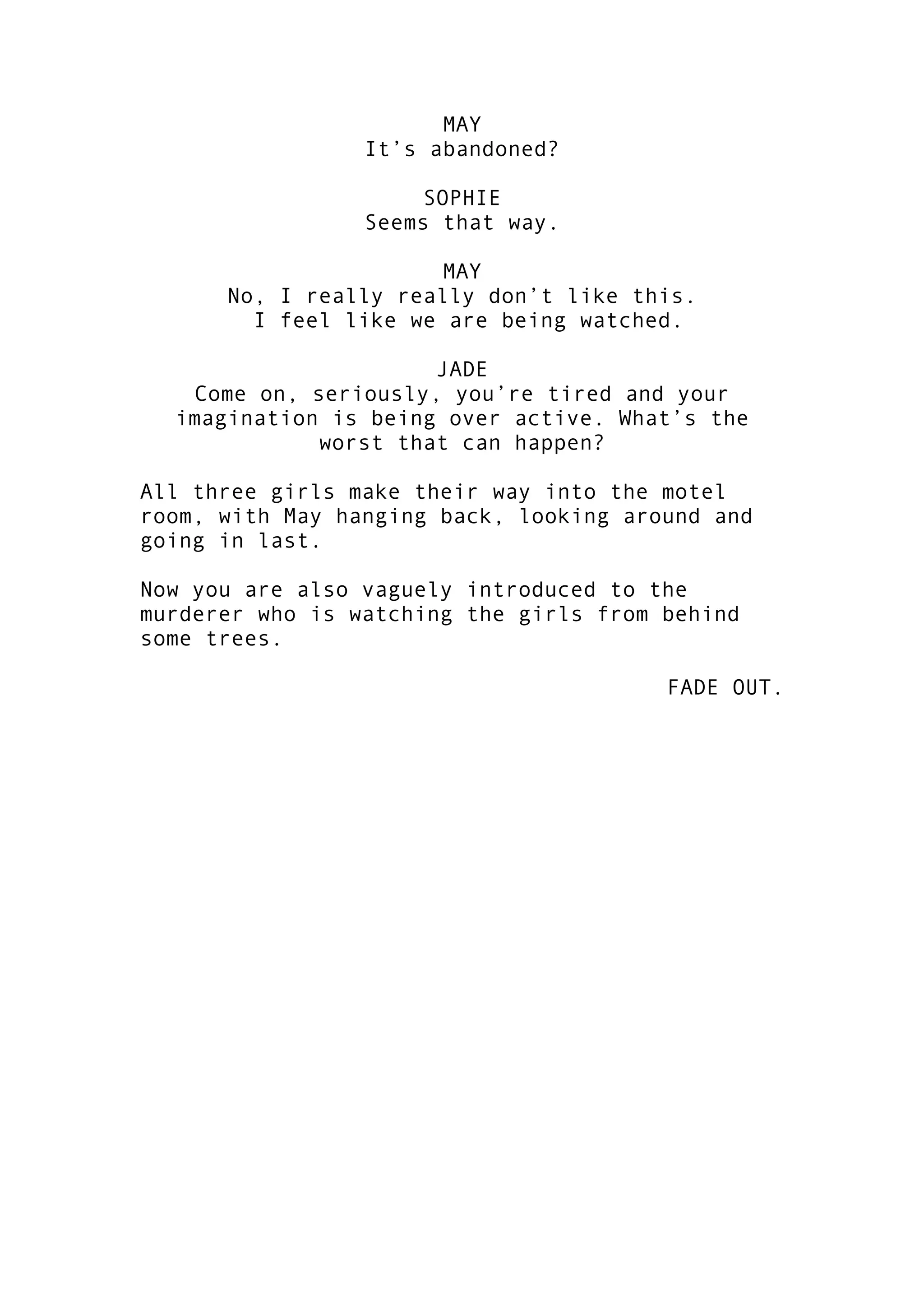 MAY
It’s abandoned?
SOPHIE
Seems that way.
MAY
No, I really really don’t like this.
I feel like we are being watched.
JADE
Come on, seriously, you’re tired and your
imagination is being over active. What’s the
worst that can happen?
All three girls make their way into the motel
room, with May hanging back, looking around and
going in last.
Now you are also vaguely introduced to the
murderer who is watching the girls from behind
some trees.
FADE OUT.

 