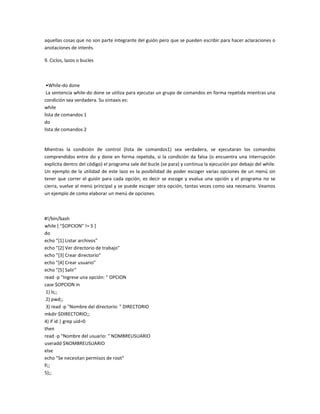 aquellas cosas que no son parte integrante del guión pero que se pueden escribir para hacer aclaraciones o
anotaciones de interés.
9. Ciclos, lazos o bucles
•While-do done
La sentencia while-do done se utiliza para ejecutar un grupo de comandos en forma repetida mientras una
condición sea verdadera. Su sintaxis es:
while
lista de comandos 1
do
lista de comandos 2
Mientras la condición de control (lista de comandos1) sea verdadera, se ejecutaran los comandos
comprendidos entre do y done en forma repetida, si la condición da falsa (o encuentra una interrupción
explícita dentro del código) el programa sale del bucle (se para) y continua la ejecución por debajo del while.
Un ejemplo de la utilidad de este lazo es la posibilidad de poder escoger varias opciones de un menú sin
tener que correr el guión para cada opción, es decir se escoge y evalua una opción y el programa no se
cierra, vuelve al menú principal y se puede escoger otra opción, tantas veces como sea necesario. Veamos
un ejemplo de como elaborar un menú de opciones.
#!/bin/bash
while [ "$OPCION" != 5 ]
do
echo "[1] Listar archivos"
echo "[2] Ver directorio de trabajo"
echo "[3] Crear directorio"
echo "[4] Crear usuario"
echo "[5] Salir"
read -p "Ingrese una opción: " OPCION
case $OPCION in
1) ls;;
2) pwd;;
3) read -p "Nombre del directorio: " DIRECTORIO
mkdir $DIRECTORIO;;
4) if id | grep uid=0
then
read -p "Nombre del usuario: " NOMBREUSUARIO
useradd $NOMBREUSUARIO
else
echo "Se necesitan permisos de root"
fi;;
5);;
 