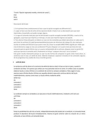 *) echo "Opción ingresada invalida, intente de nuevo";;
esac
done
exit 0
Descripción del Script:
1. En la primera linea condicionamos el lazo a que la opción escogida sea diferente de 5.
2. Luego se hace una lista de echos de las opciones desde 1 hasta 5 con su descripción para que sean
imprimidas a la pantalla y así poder escoger alguna.
3. Le sigue el comando read para que lea del teclado la opción escogida (variable OPCION), a read se le ha
agregado -p que hace que imprima un mensaje, en este caso imprime Ingrese una opción.
4. Para ahorrar lineas del guión se elabora un case con los comandos que deben ejecutarse en cada caso ls
para listar los archivos [1], pwd (presentworkdirectory) para ver directorio de trabajo [2], otro read para
escribir el nombre del directorio que quiere crear [3] y hacer la variable DIRECTORIO seguido por mkdir que
crea el directorio, luego se crea una condicional if-fi para chequear si el usuario tiene permisos de root,
necesario para la opción [4] de crear un usuario rechazándolo de lo contrario, despues viene la opción [5]
vacía que ejecuta el comando exit 0, finalmente se incluye "cualquier otra cosa" con el carácter *
Este guión resulta interesante porque se usan las dos formas de compactar el guión vistas hasta ahora, la
sentencia case-in esac y la while-do done. Además empiezan a aparecer incluidos en los comandos algunos
de los programas muy usados de Linux al escribir guiones.
until-do done
La sentencia until-do done es lo contrario de while-do done es decir el lazo se cierra o para, cuando la
condición sea falsa. Si le parece que ambas son muy parecidas está en lo cierto. En ambos casos se pueden
elaborar bucles o ciclos infinitos si la condición de control es siempre verdadera o falsa según el caso,
veamos Lazos infinitos Bucles infinitos son aquellos donde la ejecución continua dentro del bucle
indefinidamente, veamos como hacer un bucle infinito mediante while:
while true
do
comando 1
comando 2
comando n
done
La condición siempre es verdadera y se ejecutara el bucle indefinidamente, mediante until sería así:
until false
do
comando 1
comando 2
comando n
done
Existe la posibilidad de salir de un bucle, independientemente del estado de la condición, el comando break
produce el abandono del bucle inmediatamente. Veamos el guión anterior sobre la creación de un menú
utilizando un lazo infinito y el comando break
 