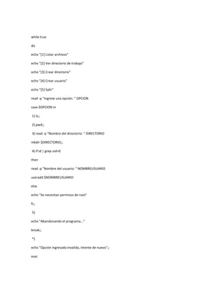 while true
do
echo "[1] Listar archivos"
echo "[2] Ver directorio de trabajo"
echo "[3] Crear directorio"
echo "[4] Crear usuario"
echo "[5] Salir"
read -p "Ingrese una opción: " OPCION
case $OPCION in
1) ls;;
2) pwd;;
3) read -p "Nombre del directorio: " DIRECTORIO
mkdir $DIRECTORIO;;
4) if id | grep uid=0
then
read -p "Nombre del usuario: " NOMBREUSUARIO
useradd $NOMBREUSUARIO
else
echo "Se necesitan permisos de root"
fi;;
5)
echo "Abandonando el programa..."
break;;
*)
echo "Opción ingresada invalida, intente de nuevo";;
esac
 
