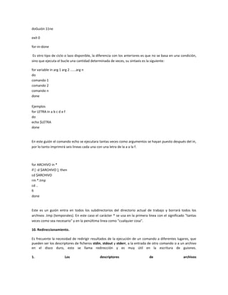 doGuión 11ne
exit 0
for-in-done
Es otro tipo de ciclo o lazo disponible, la diferencia con los anteriores es que no se basa en una condición,
sino que ejecuta el bucle una cantidad determinada de veces, su sintaxis es la siguiente:
for variable in arg 1 arg 2 ......arg n
do
comando 1
comando 2
comando n
done
Ejemplos
for LETRA in a b c d e f
do
echo $LETRA
done
En este guión el comando echo se ejecutara tantas veces como argumentos se hayan puesto después del in,
por lo tanto imprimirá seis lineas cada una con una letra de la a a la f.
for ARCHIVO in *
if [ -d $ARCHIVO ]; then
cd $ARCHIVO
rm *.tmp
cd ..
fi
done
Este es un guión entra en todos los subdirectorios del directorio actual de trabajo y borrará todos los
archivos .tmp (temporales). En este caso el carácter * se usa en la primera linea con el significado "tantas
veces como sea necesario" y en la penúltima linea como "cualquier cosa".
10. Redireccionamiento.
Es frecuente la necesidad de redirigir resultados de la ejecución de un comando a diferentes lugares, que
pueden ser los descriptores de ficheros stdin, stdout y stderr, a la entrada de otro comando o a un archivo
en el disco duro, esto se llama redirección y es muy útil en la escritura de guiones.
1. Los descriptores de archivos
 