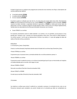 En Bash al igual que en cualquier otro programa de consola de Linux tenemos tres flujos o descriptores de
archivos abiertos por defecto:
La entrada estándar (STDIN)
La salida estándar (STDOUT)
El error estándar (STDERR)
El primero puede ser utilizado para leer de él, y los otros dos para enviar datos hacia ellos. Normalmente
STDIN viene del teclado de la terminal en uso, y tanto STDOUT como STDERR van hacia la pantalla. STDOUT
muestra los datos normales o esperados durante la ejecución, y STDERR se utiliza para enviar datos de
depuración o errores. Cualquier programa iniciado desde el shell, a menos que se le indique explícitamente,
hereda estos tres descriptores de archivo permitiendole interactuar con el usuario.
Enviar STDOUT a un archivo
En ocasiones necesitamos enviar la salida estándar a un archivo y no a la pantalla, ya sea porque es muy
grande para "manejar a ojo" o porque nos interesa guardarla a disco duro. Para enviar la salida estándar a
un archivo usamos > con lo que se sobreescribe el archivo si ya existe, o >> que solo agrega los datos de
salida al final del archivo ya existente.
#!/bin/bash
ls -R /home/mis_fotos> /tmp/índice
Creará un archivo llamado /tmp/indice donde estará el listado de los archivos bajo /home/mis_fotos.
•Tomar STDIN de un archivo
Si queremos que un proceso tome su entrada estándar de un archivo existente usamos <>
•Enviar STDERR a un archivo
Si queremos enviar la salida de errores a un archivo se procede igual que lo que se mencionaba con respecto
a la salida estándar pero se usa &> o &>>segun el caso.
•Enviar STDERR a STDOUT
Para esto se escribe al final de la linea de comandos 2>&1.
•Enviar STDOUT a STDERR
En este caso se escribe al final de la linea de comandos 1>&2
2.Entubado
Las tuberías se utilizan para enviar la salida de un comando o proceso a la entrada de otro, esto es con
frecuencia necesario para completar una acción iniciada con un comando que debe ser completada con
 