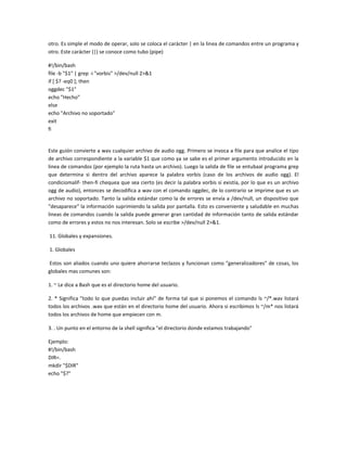 otro. Es simple el modo de operar, solo se coloca el carácter | en la linea de comandos entre un programa y
otro. Este carácter (|) se conoce como tubo (pipe)
#!/bin/bash
file -b "$1" | grep -i "vorbis" >/dev/null 2>&1
if [ $? -eq0 ]; then
oggdec "$1"
echo "Hecho"
else
echo "Archivo no soportado"
exit
fi
Este guión convierte a wav cualquier archivo de audio ogg. Primero se invoca a file para que analice el tipo
de archivo correspondiente a la variable $1 que como ya se sabe es el primer argumento introducido en la
linea de comandos (por ejemplo la ruta hasta un archivo). Luego la salida de file se entubaal programa grep
que determina si dentro del archivo aparece la palabra vorbis (caso de los archivos de audio ogg). El
condiciomalif- then-fi chequea que sea cierto (es decir la palabra vorbis si existía, por lo que es un archivo
ogg de audio), entonces se decodifica a wav con el comando oggdec, de lo contrario se imprime que es un
archivo no soportado. Tanto la salida estándar como la de errores se envía a /dev/null, un dispositivo que
"desaparece" la información suprimiendo la salida por pantalla. Esto es conveniente y saludable en muchas
lineas de comandos cuando la salida puede generar gran cantidad de información tanto de salida estándar
como de errores y estos no nos interesan. Solo se escribe >/dev/null 2>&1.
11. Globales y expansiones.
1. Globales
Estos son aliados cuando uno quiere ahorrarse teclazos y funcionan como "generalizadores" de cosas, los
globales mas comunes son:
1. ~ Le dice a Bash que es el directorio home del usuario.
2. * Significa "todo lo que puedas incluir ahí" de forma tal que si ponemos el comando ls ~/*.wav listará
todos los archivos .wav que están en el directorio home del usuario. Ahora si escribimos ls ~/m* nos listará
todos los archivos de home que empiecen con m.
3. . Un punto en el entorno de la shell significa "el directorio donde estamos trabajando"
Ejemplo:
#!/bin/bash
DIR=.
mkdir "$DIR"
echo "$?"
 