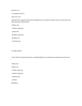 echo 3/4 | bc -l
El resultado será 0.75 o
echo 2+2.5 | bc -l
Devolverá 4.5 En algunas distribuciones el programa bc no se instala por defecto. Hay otras expresiones que
Bash interpreta aritméticamente
-lt Menor que
-le Menor o igual que
-eq Igual que
-ge Mayor o igual que
-gt Mayor que
-ne Distinto que
12. Lógica de Bash.
Para la shell los caracteres que tienen un significado lógico en la comparación o evaluación de archivos son:
> Mayor que
< Menor que
>= Mayor o igual que
<= Menor o igual que
! Diferente que
|| OR (ó)
&& AND (y)
 