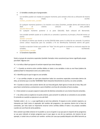 2. Variables creadas por el programador.
Las variables pueden ser creadas en cualquier momento, pero siempre antes de su utilización de manera
muy simple, se escribe:
nombre_variable=valor_variable
En cualquier momento posterior a la creación si se coloca $nombre_variable dentro del entorno de la
Shell el sistema colocará allí valor_variable.
SALUDO=Bienvenido
En cualquier momento posterior si se pone $SALUDO, Bash colocará ahí Bienvenido.
Una variable también puede ser la salida de un comando si ponemos al principio y final del mismo un
acento invertido.
SALIDA=`comando`
Le indicará al sistema que donde se escriba $SALIDA debe poner la salida de ese comando. Es práctica
común utilizar mayúsculas para las variables a fin de identificarlas fácilmente dentro del guión.
Cuando se ejecutan Scripts que pueden ser "hijos" de otro guión en ocasiones es necesario exportar las
variables, esto se hace escribiendo:
exportnombre_variable
3. Caracteres especiales.
Existe un grupo de caracteres especiales (también llamados meta caracteres) que tienen significado propio
para Bash. Algunos son:
• -> Le indica a Bash que ignore el carácter especial que viene después.
•" " -> Cuando se encierra entre comillas dobles un texto o una variables si esta es una frase (cadena de
palabras) Bash lo interpretará como una cadena única.
•$ -> Identifica que lo que le sigue es una variable.
•' ' -> Las comillas simples se usan para desactivar todos los caracteres especiales encerrados dentro de
ellas, así tenemos que si escribe '$VARIABLE' Bash interpreta literalmente lo escrito y no como variable.
•# -> Cuando se coloca este carácter dentro de una linea del guión, Bash ignora el resto de la linea. Muy útil
para hacer comentarios y anotaciones o para inhabilitar una linea de comandos al hacer pruebas.
•; -> Este carácter se usa para separar la ejecución de distintos comandos en una misma linea de comandos.
•`` -> Se utiliza como se explicó en el punto anterior, para convertir la salida de un comando en una variable.
El comando en cuestión se ejecuta en una sub shell.
También están |, (), !,>, <, cuyo significado se verá mas adelante. El espacio es otro carácter especial y se
interpreta por bash como el separador del nombre del programa y las opciones dentro de la linea de
comandos, por esta razón es importante encerrar entre comillas dobles el texto o las propias variables
cuando son una frase de varias palabras.
Otro carácter que debe evitarse en lo posible su uso es el guión (-) ya que para la mayoría de los programas
se usa para indicarle al propio programa que lo que sigue es una de sus opciones, de manera tal por
ejemplo, si usted crea un archivo con nombre -archivo (en caso que pueda) después será difícil borrarlo ya
 