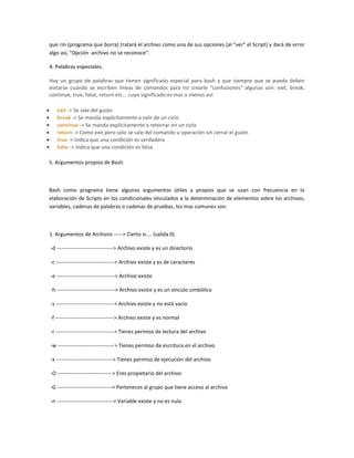 que rm (programa que borra) tratará el archivo como una de sus opciones (al "ver" el Script) y dará de error
algo así, "Opción -archivo no se reconoce".
4. Palabras especiales.
Hay un grupo de palabras que tienen significado especial para bash y que siempre que se pueda deben
evitarse cuando se escriben lineas de comandos para no crearle "confusiones" algunas son: exit, break,
continue, true, false, return etc... cuyo significado es mas o menos así:
exit -> Se sale del guión
break -> Se manda explícitamente a salir de un ciclo
continue -> Se manda explícitamente a retornar en un ciclo
return -> Como exit pero solo se sale del comando u operación sin cerrar el guión
true -> Indica que una condición es verdadera
false -> Indica que una condición es falsa
5. Argumentos propios de Bash.
Bash como programa tiene algunos argumentos útiles y propios que se usan con frecuencia en la
elaboración de Scripts en los condicionales vinculados a la determinación de elementos sobre los archivos,
variables, cadenas de palabras o cadenas de pruebas, los mas comunes son:
1. Argumentos de Archivos -----> Cierto si.... (salida 0)
-d --------------------------------> Archivo existe y es un directorio
-c ---------------------------------> Archivo existe y es de caracteres
-e ---------------------------------> Archivo existe
-h ---------------------------------> Archivo existe y es un vínculo simbólico
-s ---------------------------------> Archivo existe y no está vacío
-f ---------------------------------> Archivo existe y es normal
-r ---------------------------------> Tienes permiso de lectura del archivo
-w --------------------------------> Tienes permiso de escritura en el archivo
-x --------------------------------> Tienes permiso de ejecución del archivo
-O -------------------------------> Eres propietario del archivo
-G -------------------------------> Perteneces al grupo que tiene acceso al archivo
-n --------------------------------> Variable existe y no es nula
 