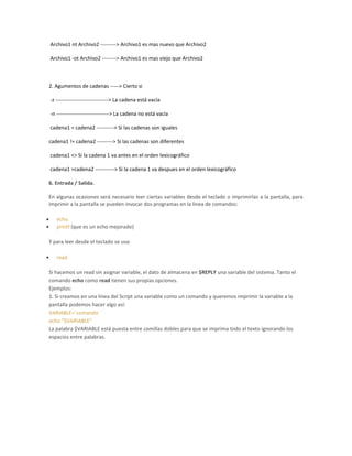 Archivo1 nt Archivo2 ---------> Archivo1 es mas nuevo que Archivo2
Archivo1 -ot Archivo2 --------> Archivo1 es mas viejo que Archivo2
2. Agumentos de cadenas -----> Cierto si
-z ------------------------------> La cadena está vacía
-n ------------------------------> La cadena no está vacía
cadena1 = cadena2 ----------> Si las cadenas son iguales
cadena1 != cadena2 ---------> Si las cadenas son diferentes
cadena1 <> Si la cadena 1 va antes en el orden lexicográfico
cadena1 >cadena2 -----------> Si la cadena 1 va despues en el orden lexicográfico
6. Entrada / Salida.
En algunas ocasiones será necesario leer ciertas variables desde el teclado o imprimirlas a la pantalla, para
imprimir a la pantalla se pueden invocar dos programas en la linea de comandos:
echo
printf (que es un echo mejorado)
Y para leer desde el teclado se usa:
read
Si hacemos un read sin asignar variable, el dato de almacena en $REPLY una variable del sistema. Tanto el
comando echo como read tienen sus propias opciones.
Ejemplos:
1. Si creamos en una linea del Script una variable como un comando y queremos imprimir la variable a la
pantalla podemos hacer algo así:
VARIABLE=`comando`
echo "$VARIABLE"
La palabra $VARIABLE está puesta entre comillas dobles para que se imprima todo el texto ignorando los
espacios entre palabras.
 