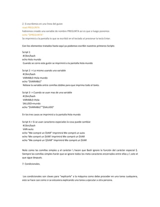 2. Si escribimos en una linea del guion
read PREGUNTA
habremos creado una variable de nombre PREGUNTA así es que si luego ponemos
echo "$PREGUNTA"
Se imprimirá a la pantalla lo que se escribió en el teclado al presionar la tecla Enter.
Con los elementos tratados hasta aquí ya podemos escribir nuestros primeros Scripts
Script 1
#!/bin/bash
echo Hola mundo
Cuando se corre este guión se imprimirá a la pantalla Hola mundo
Script 2 -> Lo mismo usando una variable
#!/bin/bash
VARIABLE=Hola mundo
echo "$VARIABLE"
Nótese la variable entre comillas dobles para que imprima todo el texto.
Script 3 -> Cuando se usan mas de una variable
#!/bin/bash
VARIABLE=Hola
SALUDO=mundo
echo "$VARIABLE""$SALUDO"
En los tres casos se imprimirá a la pantalla Hola mundo
Script 4-> Si se usan caracteres especiales la cosa puede cambiar
#!/bin/bash
VAR=auto
echo "Me compré un $VAR" Imprimirá Me compré un auto
echo 'Me compré un $VAR' Imprimirá Me compré un $VAR
echo "Me compré un $VAR" Imprimirá Me compré un $VAR
Note como las comillas simples y el carácter  hacen que Bash ignore la función del carácter especial $.
Siempre las comillas simples harán que se ignore todos los meta caracteres encerrados entre ellas y  solo el
que sigue después.
7. Condicionales.
Los condicionales son claves para "explicarle" a la máquina como debe proceder en una tarea cualquiera,
esto se hace casi como si se estuviera explicando una tarea a ejecutar a otra persona.
 