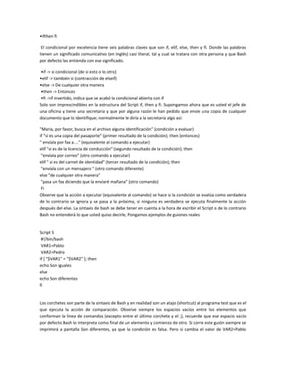 •ifthen fi
El condicional por excelencia tiene seis palabras claves que son if, elif, else, then y fi. Donde las palabras
tienen un significado comunicativo (en Inglés) casi literal, tal y cual se tratara con otra persona y que Bash
por defecto las entienda con ese significado.
•if -> si condicional (de si esto o lo otro)
•elif -> también si (contracción de elseif)
•else -> De cualquier otra manera
•then -> Entonces
•fi ->if invertido, indica que se acabó la condicional abierta con if
Solo son imprescindibles en la estructura del Script if, then y fi. Supongamos ahora que es usted el jefe de
una oficina y tiene una secretaria y que por alguna razón le han pedido que envíe una copia de cualquier
documento que lo identifique; normalmente le diría a la secretaria algo así:
"Maria, por favor, busca en el archivo alguna identificación" (condición a evaluar)
if "si es una copia del pasaporte" (primer resultado de la condición); then (entonces)
" envíala por fax a...." (equivalente al comando a ejecutar)
elif "si es de la licencia de conducción" (segundo resultado de la condición); then
"envíala por correo" (otro comando a ejecutar)
elif " si es del carnet de identidad" (tercer resultado de la condición); then
"envíala con un mensajero " (otro comando diferente)
else "de cualquier otra manera"
"pasa un fax diciendo que la enviaré mañana" (otro comando)
Fi
Observe que la acción a ejecutar (equivalente al comando) se hace si la condición se evalúa como verdadera
de lo contrario se ignora y se pasa a la próxima, si ninguna es verdadera se ejecuta finalmente la acción
después del else. La sintaxis de bash se debe tener en cuenta a la hora de escribir el Script o de lo contrario
Bash no entenderá lo que usted quiso decirle, Pongamos ejemplos de guiones reales
Script 5
#!/bin/bash
VAR1=Pablo
VAR2=Pedro
if [ "$VAR1" = "$VAR2" ]; then
echo Son iguales
else
echo Son diferentes
fi
Los corchetes son parte de la sintaxis de Bash y en realidad son un atajo (shortcut) al programa test que es el
que ejecuta la acción de comparación. Observe siempre los espacios vacíos entre los elementos que
conforman la linea de comandos (excepto entre el último corchete y el ;), recuerde que ese espacio vacío
por defecto Bash lo interpreta como final de un elemento y comienzo de otro. Si corre este guión siempre se
imprimirá a pantalla Son diferentes, ya que la condición es falsa. Pero si cambia el valor de VAR2=Pablo
 