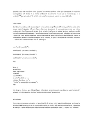 Observe que se está evaluando varias opciones de la misma condición por lo que lo apropiado es incorporar
los respectivos elif dentro de la misma condicional. Un elemento nuevo que se incorpora aquí es la
condición " " que quiere decir "la variable está vacía", en este caso, cuando no se escribió nada.
•case-in esac
Cuando una variable puede puede adquirir varios valores o significados diferentes, ya hemos visto como
puede usarse la palabra elif para hacer diferentes ejecuciones de comandos dentro de una misma
condicional if-then-fi de acuerdo al valor de la variable. Una forma de realizar la misma acción sin escribir
tantas lineas de condicionales elif y con ello disminuir el tamaño del guión es la utilización de la sentencia
case-in-esac. Esta sentencia permite vincular patrones de texto con conjuntos de comandos; cuando la
variable de la sentencia coincide con alguno de los patrones, se ejecuta el conjunto de comandos asociados.
La sintaxis de la sentencia case-in esac es como sigue
case "nombre_variable" in
posibilidad 1) "uno o mas comandos" ;;
posibilidad 2) "uno o mas comandos" ;;
posibilidad n) "uno o mas comandos" ;;
esac
Script 8
#!/bin/bash
echo "Diga si o no:"
read VAR
case "$VAR" in
si) echo "Escribiste -si-" ;;
no) echo "Escribiste -no-" ;;
*) echo "Lo que escribió no se acepta" ;;
esac
Este Script es el mismo que el Script 7 pero utilizando la sentencia case-in-esac Observe que el carácter (*)
utilizado en la última opción significa "patrón no contemplado" en este caso.
8. Funciones
Como mecanismo de estructuración en la codificación de Scripts, existe la posibilidad de crear funciones. Su
definición exige la definición de un nombre y un cuerpo. El nombre que debe ser representativo , es seguido
de apertura y cierre de paréntesis, mientras que el cuerpo se delimita con llaves. La sintaxis es la siguiente.
 