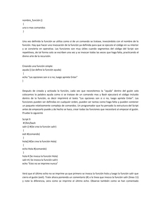 nombre_función ()
{
uno o mas comandos
}
Una vez definida la función se utiliza como si de un comando se tratase, invocándolo con el nombre de la
función. Hay que hacer una invocación de la función ya definida para que se ejecute el código en su interior
y se convierta en operativa. Las funciones son muy útiles cuando segmentos del código del Script son
repetitivos, de tal forma solo se escriben una vez y se invocan todas las veces que haga falta, practicando el
divino arte de la recursión.
Creando una función simple:
ayuda () (se define la función ayuda)
{
echo "Las opciones son si o no, luego apriete Enter"
}
Después de creada y activada la función, cada vez que necesitemos la "ayuda" dentro del guión solo
colocamos la palabra ayuda como si se tratase de un comando mas y Bash ejecutará el código incluido
dentro de la función, es decir imprimirá el texto "Las opciones son si o no, luego apriete Enter". Las
funciones pueden ser definidas en cualquier orden, pueden ser tantas como haga falta y pueden contener
un paquete relativamente complejo de comandos. Un programador que ha pensado la estructura del Script
antes de empezarlo puede y de hecho se hace, crear todas las funciones que necesitará al empezar el guión.
Pruebe lo siguiente
Script 9
#!/bin/bash
salir () #(Se crea la función salir)
{
exit #(comando)
}
hola() #(Se crea la función Hola)
{
echo Hola #(comando)
}
hola # (Se invoca la función Hola)
salir # ( Se invoca la función salir)
echo "Esto no se imprime nunca"
Verá que el último echo no se imprime ya que primero se invoca la función hola y luego la función salir que
cierra el guión (exit). Trate ahora poniendo un comentario (#) a la linea que invoca la función salir (linea 11)
y note la diferencia, vera como se imprime el último echo. Observe también como se han comentado
 