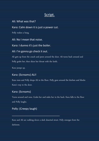 Script.
Ali: What was that?
Kara: Calm down it is just a power cut.
Polly makes a bang.
Ali: No I mean that noise.
Kara: I dunno it’s just the boiler.
Ali: I’m gonna go check it out.
Ali gets up from the couch and peers around the door. Ali turns back around and
Polly grabs her, then slices her throat with the knife.
Kara jumps up.
Kara: (Screams) ALI!
Kara runs and Polly drops Ali to the floor. Polly goes around the kitchen and blocks
Kara’s way to the door.
Kara: (Screams)
Turns around and runs. Grabs her and stabs her in the back. Kara falls to the floor
and Polly laughs.
Polly: (Creepy laugh)
________________________________
Kara and Ali are walking down a dark deserted street. Polly emerges from the
darkness.
 