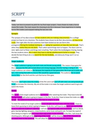SCRIPT
Intro-
Today I am here to present my pitch for my final major project. I have chosen to make a horror
movie film trailer. The main reason for choosing to do this is because I have experience in making
horror film trailers and enjoyed making the last one I did.
Synopsis-
The synopsis of my idea is based on two students who are making a documentary for a college
project on how to run a business. The students have chosen to do their documentary on how to run
a pub. One night after the last customers have been kicked out we see Denni (the
protagonist)filming the landlady locking up and asking her questions on how she runs her pub. That’s
when they realise they are not alone. That’s when weird things start to happen. The doors start to
slam, lights start to flicker and things start smashing. That’s when the landladygoes missing, leaving
the two students alone, this is when they have to decide whethersearch forher or escape. They
decide the best thing to do is to search for the lost landlady, and obviously things won’t run as
smoothly.
Target Audience-
The target audience is going to be both male and female young adults. The reason I have gone for
this is because the film will include blood and strong language, therefor having a rating of 18+. This
target audience can relate to this because the majority of that generation like to go out to pubs and
bars. And mixing that with in a horror film would be a good element. This audience like to watch
horror films for the thrill and the rush that horror films give.
The trailer won’t give away the ending of the film and it will start off with slow cuts and gradually get
faster to increase the intensity. My aim of the trailer is to make the target audience want to go and
watch the movie.
Needs-
The needs of this target audience are to feel thrilled after watching the trailer. They have to be left
feeling hooked with what is going to happen in the film. To do this I have to leave the trailer on a cliff
hanger. The audience should feel like they have an enigma to solve.
To meet the needs of my target audience I must not give too much away with the trailer. I have to
leave them guessing on what is going to happen. To do this I will have to use quick cuts and thrilling
music to catch the audience’s attention. I will also use typical codes and conventions, such as; blood,
gore, low key lighting, weapons, creep locations, eerie music and quick cuts. To meet the need of
there being an enigma I will only show short clips of the crucial moments in the film. I will show the
shocking parts. Although at the beginning of the trailer I will be showing clips of the characters to
introduce them to the audience. This will allow the audience to identify the characters.
 