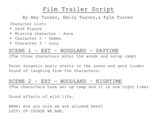 Film Trailer Script 
By Amy Turner, Emily Turner,& Kyle Turner 
Character List: 
• Dark Figure 
• Missing character – Anna 
• Character 2 – Gemma 
• Character 3 – Lucy 
SCENE 1 – EXT – WOODLAND – DAYTIME 
(The three characters enter the woods and setup camp) 
Faint diegetic music starts in the scene and gets louder 
Sound of laughing from the characters. 
SCENE 2 – EXT – WOODLAND – NIGHTIME 
(The characters have set up camp and it is now night time) 
Sound effects of wild life. 
ANNA: Are you sure we are allowed here? 
LUCY: OF COURSE WE ARE. 
 