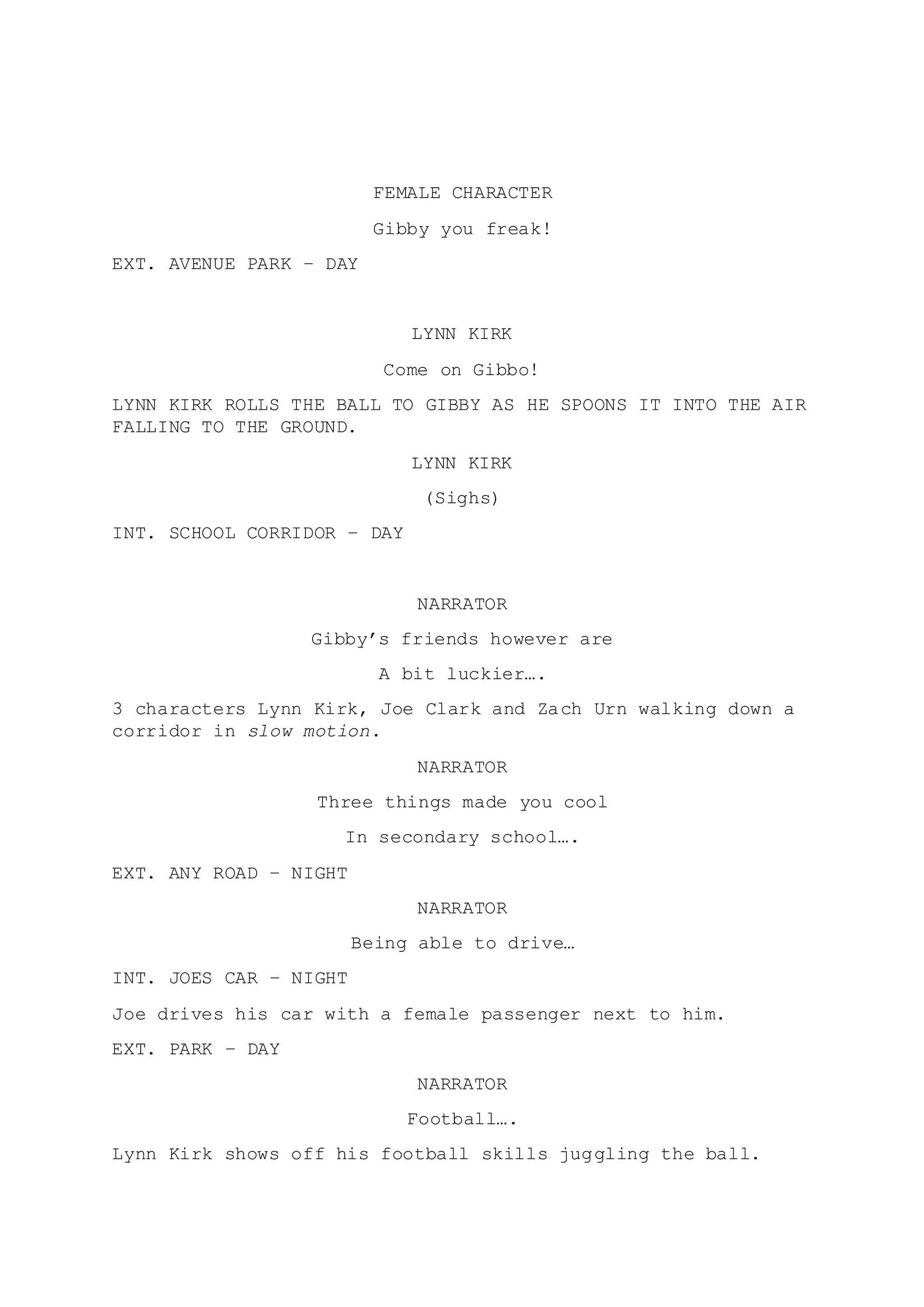 FEMALE CHARACTER 
Gibby you freak! 
EXT. AVENUE PARK – DAY 
LYNN KIRK 
Come on Gibbo! 
LYNN KIRK ROLLS THE BALL TO GIBBY AS HE SPOONS IT INTO THE AIR 
FALLING TO THE GROUND. 
LYNN KIRK 
(Sighs) 
INT. SCHOOL CORRIDOR – DAY 
NARRATOR 
Gibby’s friends however are 
A bit luckier…. 
3 characters Lynn Kirk, Joe Clark and Zach Urn walking down a 
corridor in slow motion. 
NARRATOR 
Three things made you cool 
In secondary school…. 
EXT. ANY ROAD – NIGHT 
NARRATOR 
Being able to drive… 
INT. JOES CAR – NIGHT 
Joe drives his car with a female passenger next to him. 
EXT. PARK – DAY 
NARRATOR 
Football…. 
Lynn Kirk shows off his football skills juggling the ball. 
 