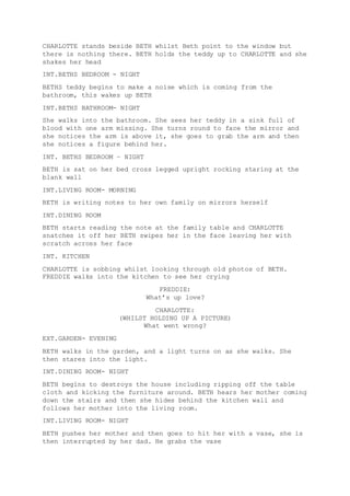 CHARLOTTE stands beside BETH whilst Beth point to the window but 
there is nothing there. BETH holds the teddy up to CHARLOTTE and she 
shakes her head 
INT.BETHS BEDROOM - NIGHT 
BETHS teddy begins to make a noise which is coming from the 
bathroom, this wakes up BETH 
INT.BETHS BATHROOM- NIGHT 
She walks into the bathroom. She sees her teddy in a sink full of 
blood with one arm missing. She turns round to face the mirror and 
she notices the arm is above it, she goes to grab the arm and then 
she notices a figure behind her. 
INT. BETHS BEDROOM – NIGHT 
BETH is sat on her bed cross legged upright rocking staring at the 
blank wall 
INT.LIVING ROOM- MORNING 
BETH is writing notes to her own family on mirrors herself 
INT.DINING ROOM 
BETH starts reading the note at the family table and CHARLOTTE 
snatches it off her BETH swipes her in the face leaving her with 
scratch across her face 
INT. KITCHEN 
CHARLOTTE is sobbing whilst looking through old photos of BETH. 
FREDDIE walks into the kitchen to see her crying 
FREDDIE: 
What’s up love? 
CHARLOTTE: 
(WHILST HOLDING UP A PICTURE) 
What went wrong? 
EXT.GARDEN- EVENING 
BETH walks in the garden, and a light turns on as she walks. She 
then stares into the light. 
INT.DINING ROOM- NIGHT 
BETH begins to destroys the house including ripping off the table 
cloth and kicking the furniture around. BETH hears her mother coming 
down the stairs and then she hides behind the kitchen wall and 
follows her mother into the living room. 
INT.LIVING ROOM- NIGHT 
BETH pushes her mother and then goes to hit her with a vase, she is 
then interrupted by her dad. He grabs the vase 
 
