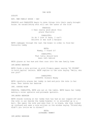 THE NOTE 
SCRIPT 
EXT. NEW FAMILY HOUSE – DAY 
FREDDIE and CHARLOTTE begin to move things into their newly brought 
house. An establishing shot will set the scene of the film 
FREDDIE: 
I feel really good about this 
place Charlotte 
CHARLOTTE: 
So do I love it here, I can’t 
believe it was such a bargain 
BETH rummages through the last few boxes in order to find her 
favourite teddy 
BETH: 
Mummy, I found it! 
CHARLOTTE: 
That tatty should have 
been left behind 
BETH glares at her mum and then runs into the new family home 
INT.BETHS BEDROOM 
BETH finds a note written on pink flowery paper saying ‘HI FRIEND’ 
in bold capital letters. BETH replies to the note saying ‘Hello, who 
are you?’ 
CHARLOTTE: 
(SHOUTS) Dinners Ready 
BETH carefully places her teddy in bed and puts the note in her 
draw. Then leaves her bedroom 
INT. DINING ROOM 
FREDDIE, CHARLOTTE, BETH are sat at the table. BETH hears her teddy 
making a noise upstairs and proceeds upstairs. 
INT.BETHS BEDROOM 
BETH stands looking at her teddy that has had an ear ripped off and 
the note is sat beside the teddy however it is scrunched up in a 
ball. She opens the note and sees that it is blank, she then looked 
up confused and sees a note written on the window saying ‘Friend why 
didn’t you invite me to dinner?’ 
BETH: 
(SCREAMS) MUMMY! 
INT.BETHS BEDROOM 
 