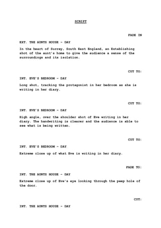 SCRIPT 
FADE IN 
EXT. THE AUNTS HOUSE – DAY 
In the heart of Surrey, South East England, an Establishing 
shot of the aunt’s home to give the audience a sense of the 
surroundings and its isolation. 
CUT TO: 
INT. EVE’S BEDROOM – DAY 
Long shot, tracking the protagonist in her bedroom as she is 
writing in her diary. 
CUT TO: 
INT. EVE’S BEDROOM – DAY 
High angle, over the shoulder shot of Eve writing in her 
diary. The handwriting is clearer and the audience is able to 
see what is being written. 
CUT TO: 
INT. EVE’S BEDROOM – DAY 
Extreme close up of what Eve is writing in her diary. 
FADE TO: 
INT. THE AUNTS HOUSE – DAY 
Extreme close up of Eve’s eye looking through the peep hole of 
the door. 
CUT: 
INT. THE AUNTS HOUSE – DAY 
 