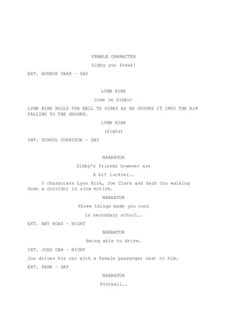 FEMALE CHARACTER
Gibby you freak!
EXT. AVENUE PARK – DAY
LYNN KIRK
Come on Gibbo!
LYNN KIRK ROLLS THE BALL TO GIBBY AS HE SPOONS IT INTO THE AIR
FALLING TO THE GROUND.
LYNN KIRK
(Sighs)
INT. SCHOOL CORRIDOR – DAY
NARRATOR
Gibby’s friends however are
A bit luckier….
3 characters Lynn Kirk, Joe Clark and Zach Urn walking
down a corridor in slow motion.
NARRATOR
Three things made you cool
In secondary school….
EXT. ANY ROAD – NIGHT
NARRATOR
Being able to drive…
INT. JOES CAR – NIGHT
Joe drives his car with a female passenger next to him.
EXT. PARK – DAY
NARRATOR
Football….
 