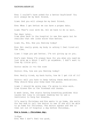 RAGWANA AKRAM 12C 
Eve: I couldn’t have asked for a better boyfriend! You 
will always be my best friend. 
Liam: And you will always be my best friend. 
Eve: When I get better we can have a proper date. 
Liam: That’s cool with me. All we have to do is wait. 
Two days later… 
Liam goes back to the hospital to see Eve again but he 
realizes that she looks worse than before. 
Liam: Hi, Eve. How you feeling today? 
Eve: Not really good, my body is aching I feel tired all 
the time. 
Liam: I hope you get better. I’m not giving up on you. 
Eve’s mum: Honey I’m always here for you when you need me 
just give me a shout I won’t go anywhere. I don’t want to 
lose my little girl. 
Doctor walks in =to the room 
Doctor: Eve, how are you feeling today? 
Eve: Really tired, my back hurts, how do I get rid of it? 
Doctor: well you have to keep taking these medications. 
They should help your body ease the pains. 
Liam: I should be going now; I’m going to miss work. 
Liam kisses Eve on the forehead and leaves. 
A week later, Eve starts having breathing problems this 
causes her lung to collapse leading her to use a 
ventilator to help her breathe. 
It’s nearly Christmas and Eve wants to go home, she waits 
for her mum to call the doctor to see if she will be able 
to go home for Christmas. The doctor agrees and she is 
then let out of hospital a day before Christmas. 
Eve’s house – Christmas day: 
3:00pm 
Eve: Mum I don’t feel too good… 
 