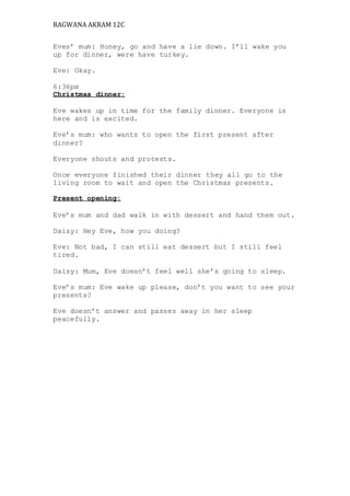 RAGWANA AKRAM 12C 
Eves’ mum: Honey, go and have a lie down. I’ll wake you 
up for dinner, were have turkey. 
Eve: Okay. 
6:36pm 
Christmas dinner: 
Eve wakes up in time for the family dinner. Everyone is 
here and is excited. 
Eve’s mum: who wants to open the first present after 
dinner? 
Everyone shouts and protests. 
Once everyone finished their dinner they all go to the 
living room to wait and open the Christmas presents. 
Present opening: 
Eve’s mum and dad walk in with dessert and hand them out. 
Daisy: Hey Eve, how you doing? 
Eve: Not bad, I can still eat dessert but I still feel 
tired. 
Daisy: Mum, Eve doesn’t feel well she’s going to sleep. 
Eve’s mum: Eve wake up please, don’t you want to see your 
presents? 
Eve doesn’t answer and passes away in her sleep 
peacefully. 
